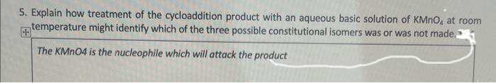 5. Explain how treatment of the cycloaddition product with an aqueous basic solution of KMnO, at room
temperature might identify which of the three possible constitutional isomers was or was not made.
+
The KMnO4 is the nucleophile which will attack the product