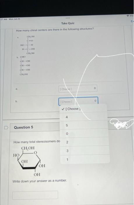 27 AM Mon Jul 25
Take Quiz
How many chiral centers are there in the following structures?
CHOH
CIO
HO-C-H
LCHO
H-C-OH
CHOR
CH-OH
CH-OH
CH-OH
CHOH
HO
Question 5
How many total stereoisomers do
CH₂OH
OH
www
OH
[Chove]
[Choone
✓ [Choose)
4
5
0
2
3
1
OH
Write down your answer as a number.
0
5%
Ex