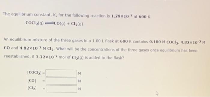 The equilibrium constant, K, for the following reaction is 1.29x102 at 600 K.
COCI₂(g)
CO(g) + Cl₂(g)
An equilibrium mixture of the three gases in a 1.00 L flask at 600 K contains 0.180 M COCI₂, 4.82×102 M
CO and 4.82x102 M Cl₂. What will be the concentrations of the three gases once equilibrium has been
reestablished, if 3.22x102 mol of Cl₂(g) is added to the flask?
[CoCl₂] =
[Co]
[Cl₂]
=
M
M
M