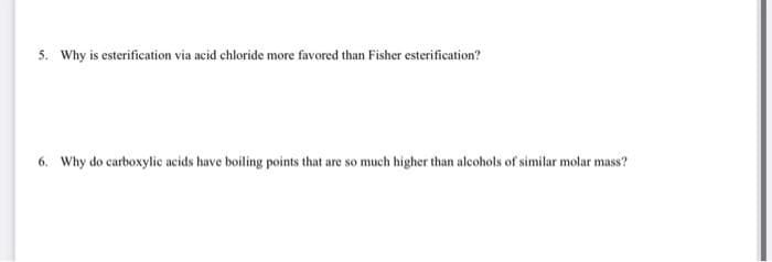 5. Why is esterification via acid chloride more favored than Fisher esterification?
6. Why do carboxylic acids have boiling points that are so much higher than alcohols of similar molar mass?