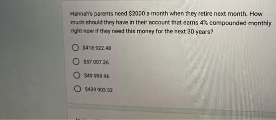 Hannah's parents need $2000 a month when they retire next month. How
much should they have in their account that earns 4% compounded monthly
right now if they need this money for the next 30 years?
$418 922.48
$57 007.26
$49 999.96
O$439 903.32