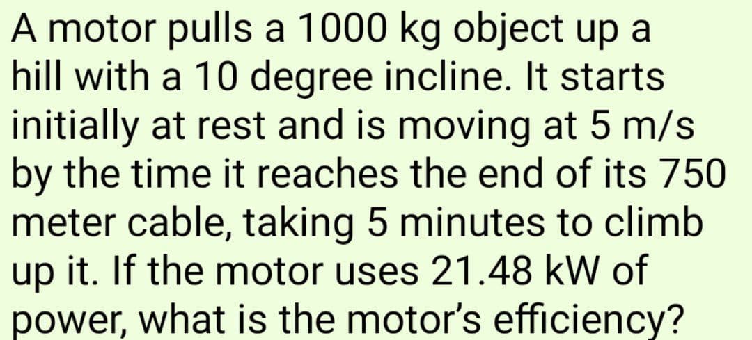 A motor pulls a 1000 kg object up a
hill with a 10 degree incline. It starts
initially at rest and is moving at 5 m/s
by the time it reaches the end of its 750
meter cable, taking 5 minutes to climb
up it. If the motor uses 21.48 kW of
power, what is the motor's efficiency?
