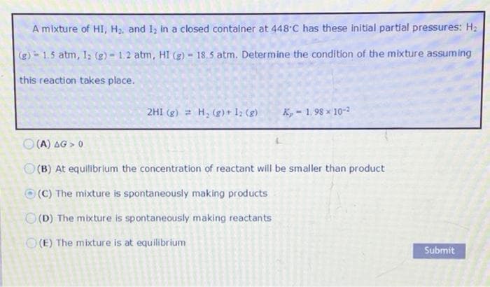 A mixture of HI, H2, and 1, in a closed container at 448°C has these initlal partial pressures: H2
(g) 1.5 atm, 1; (g) - 1.2 atm, HI (g) - 18.5 atm. Determine the condition of the mixture assuming
this reaction takes place.
2HI (g) = H, (g)+12 (g)
K, - 1. 98 x 10-2
O (A) AG > 0
O (B) At equilibr lum the concentration of reactant will be smaller than product
O (C) The mixture is spontaneously making products
O(D) The mixture is spontaneously making reactants
O(E) The mixture is at equilibrium
Submit
