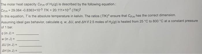 The molar heat capacity CPm of H2(g) is described by the following equation.:
CPm = 29.064 -0.8363x10-3 TIK + 20.111x10-7 (TIK)?
In this equation, T is the absolute temperature in kelvin. The ratios (TIKY" ensure that Cpm has the correct dimension.
Assuming ideal gas behavior, calculate q, w, AU, and AH if 2.5 moles of H2(g) is heated from 25 °C to 800 °C at a constant pressure
of 1 bar.
q (in J) =
w (in J) =
AU (in J) =
AH (in J) =
