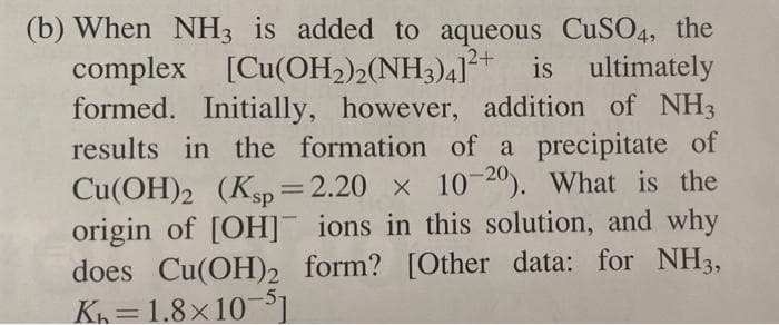 (b) When NH3 is added to aqueous CuSO4, the
complex [Cu(OH2)½(NH3)4]*
formed. Initially, however, addition of NH3
results in the formation of a precipitate of
Cu(OH)2 (Ksp= 2.20 x 10 20). What is the
origin of [OH]¯ ions in this solution, and why
does Cu(OH)2 form? [Other data: for NH3,
K=1.8×105
2+
is ultimately
%3D
