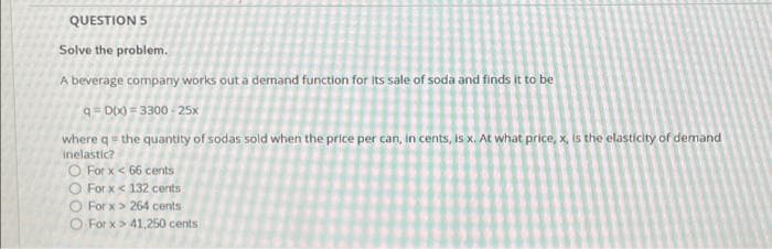 QUESTION 5
Solve the problem.
A beverage company works out a demand function for its sale of soda and finds it to be
q = D0) = 3300 - 25x
where q = the quantity of sodas sold when the price per can, in cents, is x. At what price, x, is the elasticity of demand
inelastic?
O For x< 66 cents
O For x< 132 cents
O For x> 264 cents
O For x> 41,250 cents
