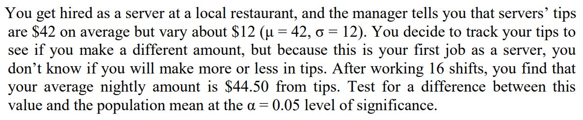 You get hired as a server at a local restaurant, and the manager tells you that servers' tips
are $42 on average but vary about $12 (µ = 42, o = 12). You decide to track your tips to
see if you make a different amount, but because this is your first job as a server, you
don't know if you will make more or less in tips. After working 16 shifts, you find that
your average nightly amount is $44.50 from tips. Test for a difference between this
value and the population mean at the a =
||
0.05 level of significance.
