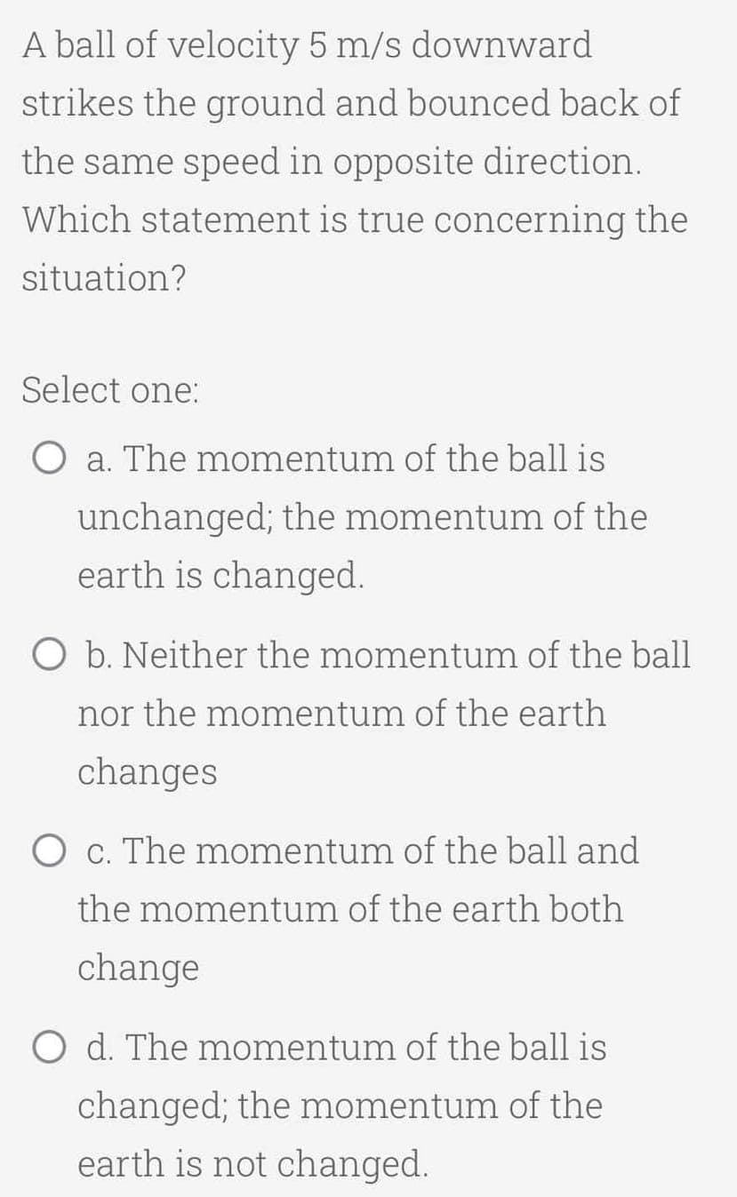 A ball of velocity 5 m/s downward
strikes the ground and bounced back of
the same speed in opposite direction.
Which statement is true concerning the
situation?
Select one:
O a. The momentum of the ball is
unchanged; the momentum of the
earth is changed.
O b. Neither the momentum of the ball
nor the momentum of the earth
changes
O c. The momentum of the ball and
the momentum of the earth both
change
O d. The momentum of the ball is
changed; the momentum of the
earth is not changed.
