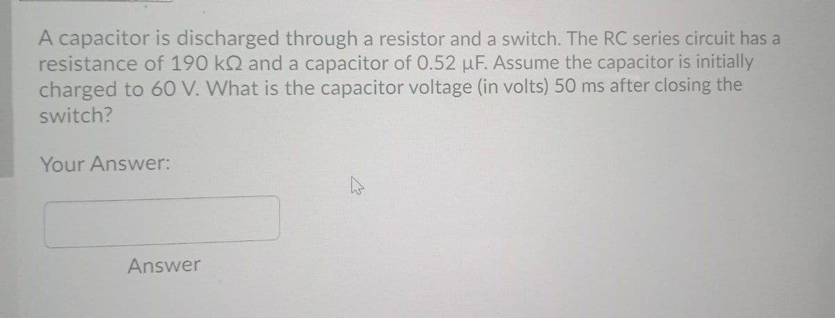 A capacitor is discharged through a resistor and a switch. The RC series circuit has a
resistance of 190 kQ and a capacitor of 0.52 µF. Assume the capacitor is initially
charged to 60 V. What is the capacitor voltage (in volts) 50 ms after closing the
switch?
Your Answer:
Answer

