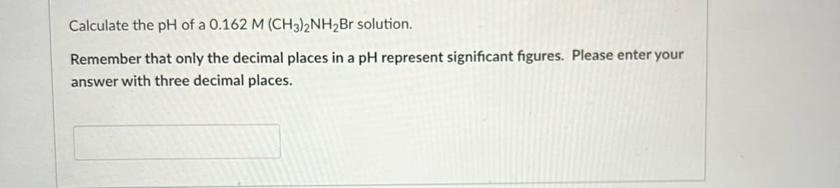 Calculate the pH of a 0.162 M (CH3)2NH2Br solution.
Remember that only the decimal places in a pH represent significant figures. Please enter your
answer with three decimal places.

