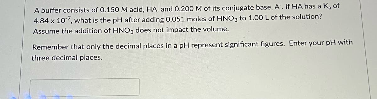 A buffer consists of 0.150M acid, HA, and 0.200 M of its conjugate base, A. If HA has a Ką of
4.84 x 107, what is the pH after adding 0.051 moles of HNO3 to 1.00 L of the solution?
Assume the addition of HNO3 does not impact the volume.
Remember that only the decimal places in a pH represent significant figures. Enter your pH with
three decimal places.
