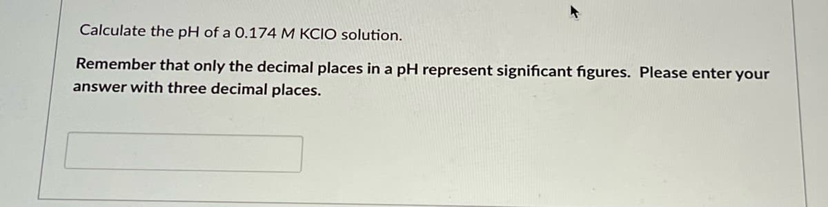 Calculate the pH of a 0.174 M KCIO solution.
Remember that only the decimal places in a pH represent significant figures. Please enter your
answer with three decimal places.
