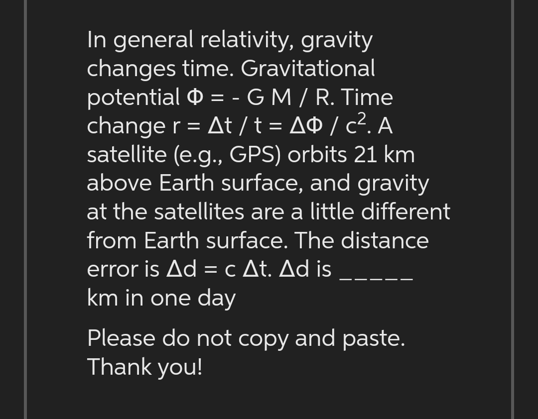 In general relativity, gravity
changes time. Gravitational
potential = - G M / R. Time
change r = At/t = A/c². A
satellite (e.g., GPS) orbits 21 km
above Earth surface, and gravity
at the satellites are a little different
from Earth surface. The distance
error is Ad = c At. Ad is
km in one day
Please do not copy and paste.
Thank you!