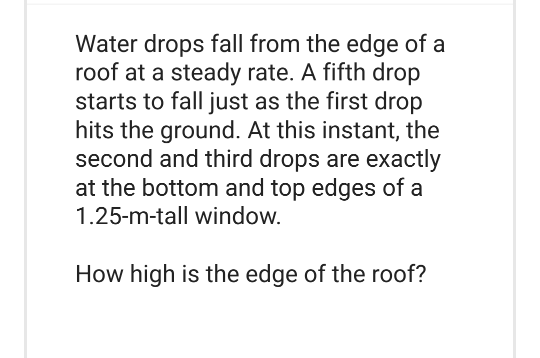 Water drops fall from the edge of a
roof at a steady rate. A fifth drop
starts to fall just as the first drop
hits the ground. At this instant, the
second and third drops are exactly
at the bottom and top edges of a
1.25-m-tall window.
How high is the edge of the roof?