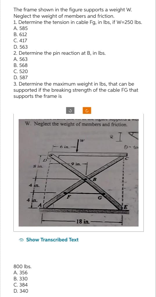 The frame shown in the figure supports a weight W.
Neglect the weight of members and friction.
1. Determine the tension in cable Fg, in lbs, if W=250 lbs.
A. 585
B. 612
C. 417
D. 563
2. Determine the pin reaction at B, in lbs.
A. 563
B. 568
C. 520
D. 587
3. Determine the maximum weight in lbs, that can be
supported if the breaking strength of the cable FG that
supports the frame is
W. Neglect the weight of members and friction.
I
8 in.
4 in.
4 in. 1
800 lbs.
A. 356
B. 330
C. 384
D. 340
1
1
6 in.
9 in.
F
W
Show Transcribed Text
18 in.
Aigun supports a wel
e-to