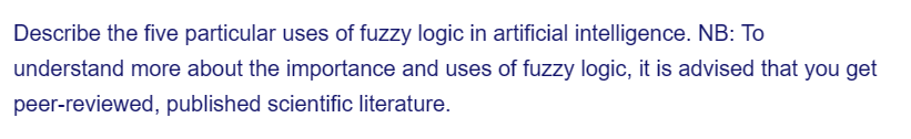 Describe the five particular uses of fuzzy logic in artificial intelligence. NB: To
understand more about the importance and uses of fuzzy logic, it is advised that you get
peer-reviewed, published scientific literature.