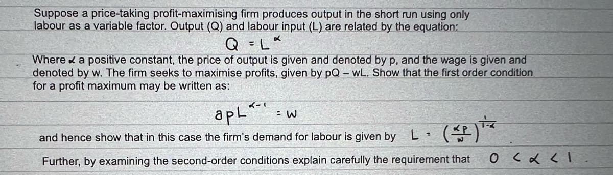 Suppose a price-taking profit-maximising firm produces output in the short run using only
labour as a variable factor. Output (Q) and labour input (L) are related by the equation:
Q
Where & a positive constant, the price of output is given and denoted by p, and the wage is given and
denoted by w. The firm seeks to maximise profits, given by pQ – wL. Show that the first order condition
for a profit maximum may be written as:
イー
apL'
(4)文
and hence show that in this case the firm's demand for labour is given by
Further, by examining the second-order conditions explain carefully the requirement that
