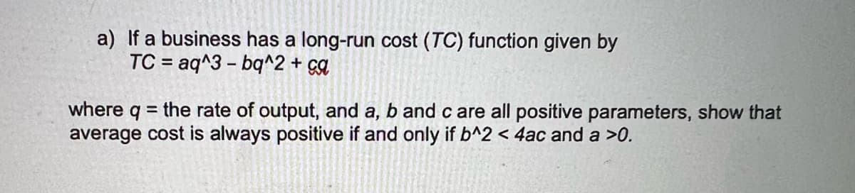 a) If a business has a long-run cost (TC) function given by
TC = aq^3 - bq^2 + ca
%3D
where q = the rate of output, and a, b and c are all positive parameters, show that
average cost is always positive if and only if b^2 < 4ac and a >0.
