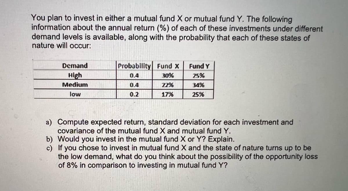 You plan to invest in either a mutual fund X or mutual fund Y. The following
information about the annual return (%) of each of these investments under different
demand levels is available, along with the probability that each of these states of
nature will OCcur:
Demand
Probability Fund X
Fund Y
High
0.4
30%
25%
Medium
0.4
22%
34%
low
0.2
17%
25%
a) Compute expected return, standard deviation for each investment and
covariance of the mutual fund X and mutual fund Y.
b) Would you invest in the mutual fund X or Y? Explain.
c) If you chose to invest in mutual fund X and the state of nature turns up to be
the low demand, what do you think about the possibility of the opportunity loss
of 8% in comparison to investing in mutual fund Y?
