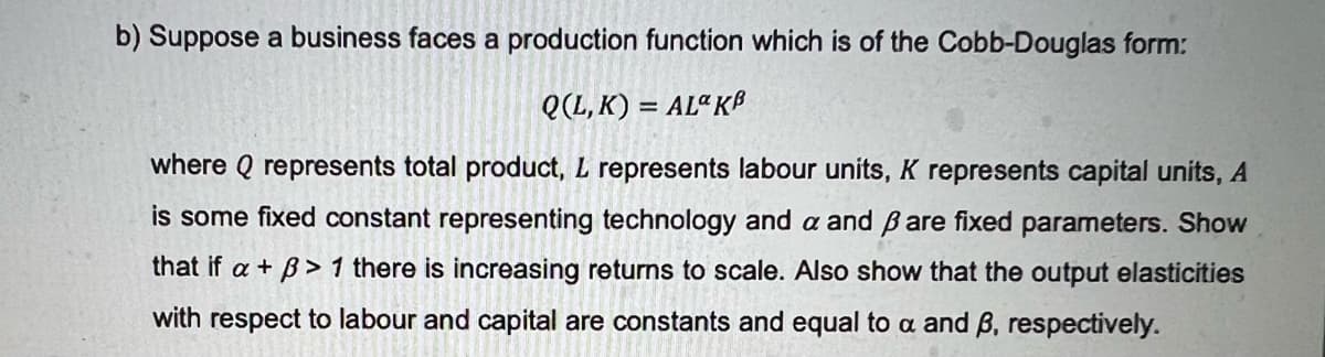 b) Suppose a business faces a production function which is of the Cobb-Douglas form:
Q(L,K) = AL“ Kß
where Q represents total product, L represents labour units, K represents capital units, A
is some fixed constant representing technology and a and B are fixed parameters. Show
that if a + B> 1 there is increasing returns to scale. Also show that the output elasticities
with respect to labour and capital are constants and equal to a and B, respectively.
