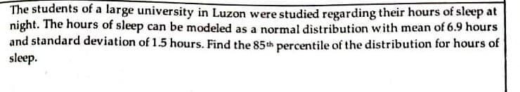 The students of a large university in Luzon were studied regarding their hours of sleep at
night. The hours of sleep can be modeled as a normal distribution with mean of 6.9 hours
and standard deviation of 1.5 hours. Find the 85th percentile of the distribution for hours of
sleep.
