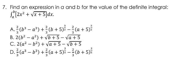 7. Find an expression in a and b for the value of the definite integral:
[2x² + √x+5]dx.
3
A. (b³a³)+(b + 5)² - ²/(a + 5)²
B. 2(b²a²) + √b+5-√a +5
C. 2(a²b²) + √a+5-√b+5
3
D. (a³-b³) + (a + 5) — ²(b + 5)²
-
