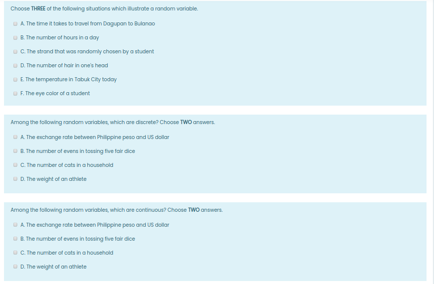 Choose THREE of the following situations which illustrate a random variable.
O A. The time it takes to travel from Dagupan to Bulanao
O B. The number of hours in a day
C. The strand that was randomly chosen by a student
O D. The number of hair in one's head
E. The temperature in Tabuk City today
O F. The eye color of a student
Among the following random variables, which are discrete? Choose TWO answers.
O A. The exchange rate between Philippine peso and US dollar
O B. The number of evens in tossing five fair dice
OC. The number of cats in a household
O D. The weight of an athlete
Among the following random variables, which are continuous? Choose TWO answers.
O A. The exchange rate between Philippine peso and US dollar
O B. The number of evens in tossing five fair dice
O C. The number of cats in a household
O D. The weight of an athlete
