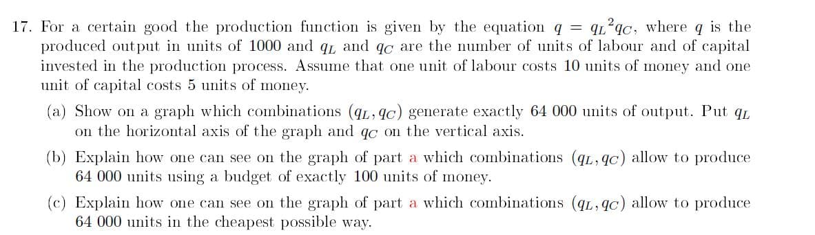 17. For a certain good the production function is given by the equation q = q²qc, where q is the
produced output in units of 1000 and qL and qc are the number of units of labour and of capital
invested in the production process. Assume that one unit of labour costs 10 units of money and one
unit of capital costs 5 units of money.
(a) Show on a graph which combinations (qL, qc) generate exactly 64 000 units of output. Put qL
on the horizontal axis of the graph and qc on the vertical axis.
(b) Explain how one can see on the graph of part a which combinations (qL, qc) allow to produce
64 000 units using a budget of exactly 100 units of money.
(c) Explain how one can see on the graph of part a which combinations (qL, qc) allow to produce
64 000 units in the cheapest possible way.