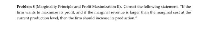 Problem 8 (Marginality Principle and Profit Maximization II). Correct the following statement. "If the
firm wants to maximize its profit, and if the marginal revenue is larger than the marginal cost at the
current production level, then the firm should increase its production."