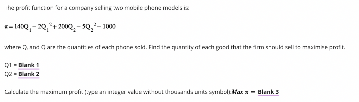 The profit function for a company selling two mobile phone models is:
2-1000
π =
= 140Q₁ − 2Q₁²+ 200Q₂-5Q₂²-
where Q, and Q are the quantities of each phone sold. Find the quantity of each good that the firm should sell to maximise profit.
Q1 = Blank 1
Q2 = Blank 2
Calculate the maximum profit (type an integer value without thousands units symbol):Max = Blank 3