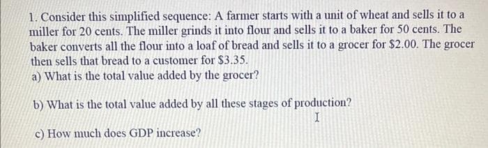 1. Consider this simplified sequence: A farmer starts with a unit of wheat and sells it to a
miller for 20 cents. The miller grinds it into flour and sells it to a baker for 50 cents. The
baker converts all the flour into a loaf of bread and sells it to a grocer for $2.00. The grocer
then sells that bread to a customer for $3.35.
a) What is the total value added by the grocer?
b) What is the total value added by all these stages of production?
I
c) How much does GDP increase?