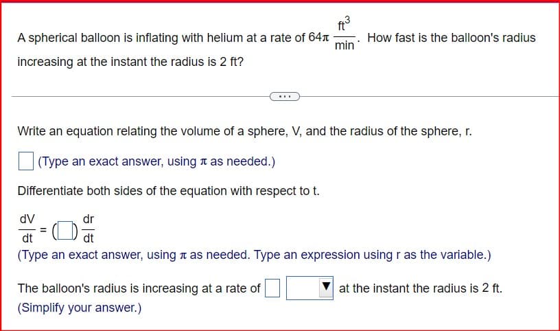 A spherical balloon is inflating with helium at a rate of 64
increasing at the instant the radius is 2 ft?
ft
min
How fast is the balloon's radius
Write an equation relating the volume of a sphere, V, and the radius of the sphere, r.
(Type an exact answer, using л as needed.)
Differentiate both sides of the equation with respect to t.
dV
dt
dr
dt
(Type an exact answer, using it as needed. Type an expression using r as the variable.)
The balloon's radius is increasing at a rate of
(Simplify your answer.)
at the instant the radius is 2 ft.