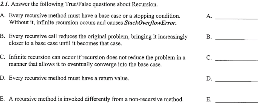 2.1. Answer the following True/False questions about Recursion.
A. Every recursive method must have a base case or a stopping condition.
Without it, infinite recursion occurs and causes StackOverflowError.
A.
B. Every recursive call reduces the original problem, bringing it increasingly
closer to a base case until it becomes that case.
C. Infinite recursion can occur if recursion does not reduce the problem in a
manner that allows it to eventually converge into the base case.
D. Every recursive method must have a return value.
D.
E. A recursive method is invoked differently from a non-recursive method.
B.
C.
E.
