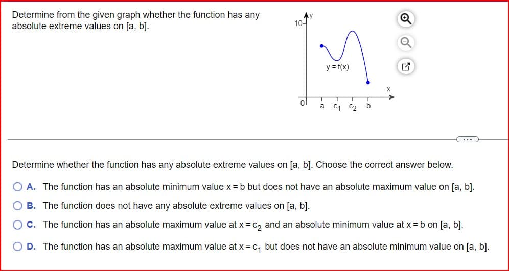Determine from the given graph whether the function has any
absolute extreme values on [a, b].
10-1
y = f(x)
a
C1 C2 b
Determine whether the function has any absolute extreme values on [a, b]. Choose the correct answer below.
A. The function has an absolute minimum value x = b but does not have an absolute maximum value on [a, b].
B. The function does not have any absolute extreme values on [a, b].
○ C. The function has an absolute maximum value at x = c2 and an absolute minimum value at x = b on [a, b].
D. The function has an absolute maximum value at x = c₁ but does not have an absolute minimum value on [a, b].