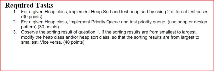 Required Tasks
1. For a given Heap class, implement Heap Sort and test heap sort by using 2 different test cases
(30 points)
2. For a given Heap class, Implement Priority Queue and test priority queue. (use adaptor design
pattern) (30 points)
3. Observe the sorting result of question 1. If the sorting results are from smallest to largest,
modify the heap class and/or heap sort class, so that the sorting results are from largest to
smallest. Vice versa. (40 points)