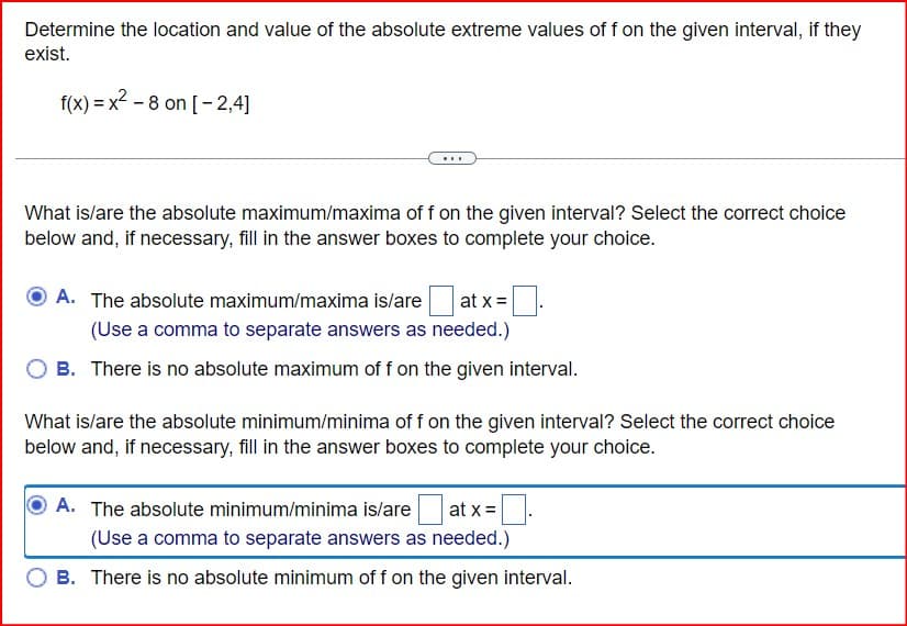 Determine the location and value of the absolute extreme values of f on the given interval, if they
exist.
f(x)=x2-8 on [-2,4]
What is/are the absolute maximum/maxima of f on the given interval? Select the correct choice
below and, if necessary, fill in the answer boxes to complete your choice.
A. The absolute maximum/maxima is/are |at x=
(Use a comma to separate answers as needed.)
OB. There is no absolute maximum of f on the given interval.
What is/are the absolute minimum/minima of f on the given interval? Select the correct choice
below and, if necessary, fill in the answer boxes to complete your choice.
A. The absolute minimum/minima is/are
at x=
(Use a comma to separate answers as needed.)
B. There is no absolute minimum of f on the given interval.