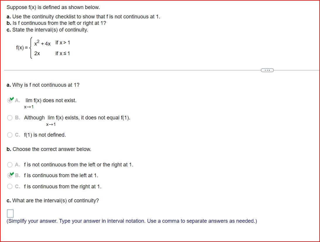 Suppose f(x) is defined as shown below.
a. Use the continuity checklist to show that f is not continuous at 1.
b. Is f continuous from the left or right at 1?
c. State the interval(s) of continuity.
f(x)=
2x
+4x if x>1
if x ≤ 1
a. Why is f not continuous at 1?
A. lim f(x) does not exist.
x-1
B. Although lim f(x) exists, it does not equal f(1).
x-1
C. f(1) is not defined.
b. Choose the correct answer below.
A. f is not continuous from the left or the right at 1.
B. f is continuous from the left at 1.
C. f is continuous from the right at 1.
c. What are the interval(s) of continuity?
(Simplify your answer. Type your answer in interval notation. Use a comma to separate answers as needed.)