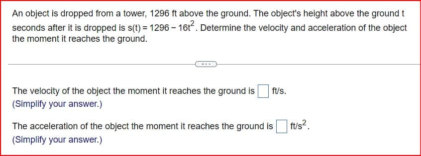 An object is dropped from a tower, 1296 ft above the ground. The object's height above the ground t
seconds after it is dropped is s(t) = 1296 - 16t². Determine the velocity and acceleration of the object
the moment it reaches the ground.
The velocity of the object the moment it reaches the ground is
(Simplify your answer.)
ft/s.
The acceleration of the object the moment it reaches the ground is
(Simplify your answer.)
ft/s²