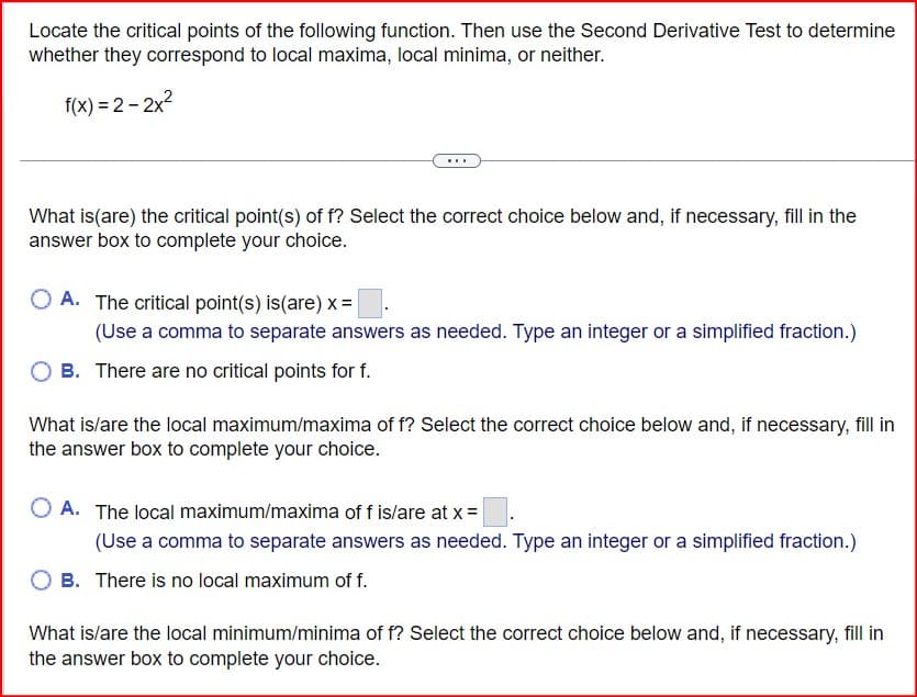 Locate the critical points of the following function. Then use the Second Derivative Test to determine
whether they correspond to local maxima, local minima, or neither.
f(x)=2-2x²
What is (are) the critical point(s) of f? Select the correct choice below and, if necessary, fill in the
answer box to complete your choice.
A. The critical point(s) is (are) x =
(Use a comma to separate answers as needed. Type an integer or a simplified fraction.)
B. There are no critical points for f.
What is/are the local maximum/maxima of f? Select the correct choice below and, if necessary, fill in
the answer box to complete your choice.
A. The local maximum/maxima of f is/are at x =
(Use a comma to separate answers as needed. Type an integer or a simplified fraction.)
B. There is no local maximum of f.
What is/are the local minimum/minima of f? Select the correct choice below and, if necessary, fill in
the answer box to complete your choice.