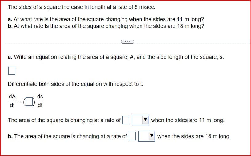 The sides of a square increase in length at a rate of 6 m/sec.
a. At what rate is the area of the square changing when the sides are 11 m long?
b. At what rate is the area of the square changing when the sides are 18 m long?
a. Write an equation relating the area of a square, A, and the side length of the square, s.
Differentiate both sides of the equation with respect to t.
dA
dt
ds
dt
The area of the square is changing at a rate of
when the sides are 11 m long.
b. The area of the square is changing at a rate of
when the sides are 18 m long.