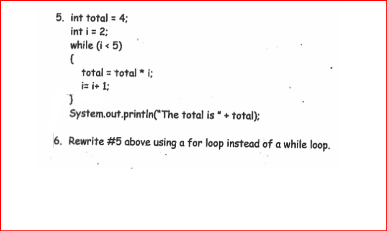 5. int total = 4;
int i = 2;
while (i < 5)
total = total * i;
is i+ 1;
System.out.printIn("The total is " + total);
6. Rewrite #5 above using a for loop instead of a while loop.
