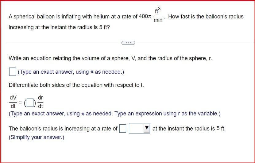 A spherical balloon is inflating with helium at a rate of 400л
increasing at the instant the radius is 5 ft?
143
min
How fast is the balloon's radius
Write an equation relating the volume of a sphere, V, and the radius of the sphere, r.
(Type an exact answer, using π as needed.)
Differentiate both sides of the equation with respect to t.
dV
dt
dr
dt
(Type an exact answer, using it as needed. Type an expression using r as the variable.)
The balloon's radius is increasing at a rate of
(Simplify your answer.)
at the instant the radius is 5 ft.