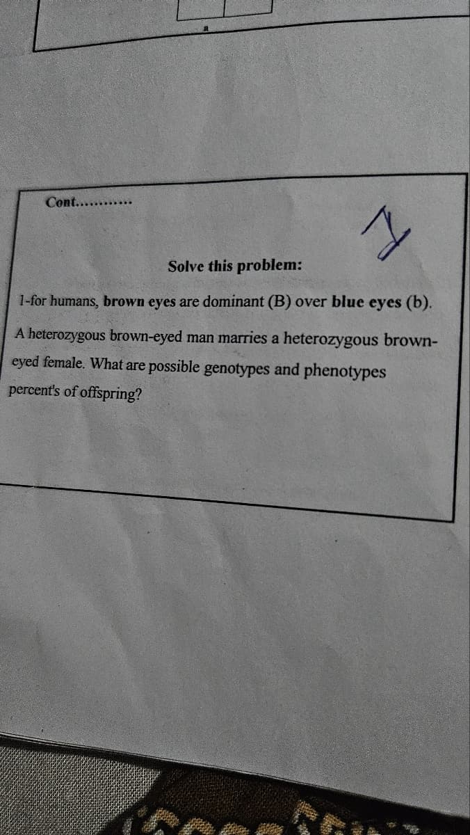 Cont............
I
Solve this problem:
1-for humans, brown eyes are dominant (B) over blue eyes (b).
A heterozygous brown-eyed man marries a heterozygous brown-
eyed female. What are possible genotypes and phenotypes
percent's of offspring?