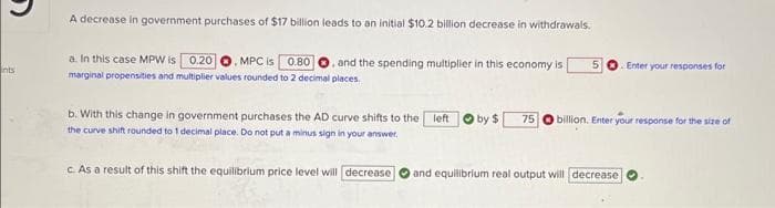 nts
A decrease in government purchases of $17 billion leads to an initial $10.2 billion decrease in withdrawals.
a. In this case MPW is 0.20 O. MPC is 0.80 and the spending multiplier in this economy is
marginal propensities and multiplier values rounded to 2 decimal places.
5 Enter your responses for
b. With this change in government purchases the AD curve shifts to the left by $ 75 billion. Enter your response for the size of
the curve shift rounded to 1 decimal place. Do not put a minus sign in your answer.
c. As a result of this shift the equilibrium price level will decrease
and equilibrium real output will decrease