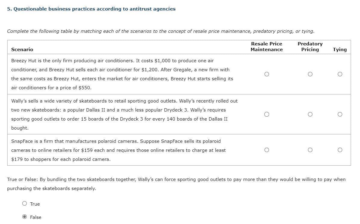 5. Questionable business practices according to antitrust agencies
Complete the following table by matching each of the scenarios to the concept of resale price maintenance, predatory pricing, or tying.
Resale Price
Maintenance
Predatory
Pricing
Scenario
Breezy Hut is the only firm producing air conditioners. It costs $1,000 to produce one air
conditioner, and Breezy Hut sells each air conditioner for $1,200. After Gregale, a new firm with
the same costs as Breezy Hut, enters the market for air conditioners, Breezy Hut starts selling its
air conditioners for a price of $550.
Wally's sells a wide variety of skateboards to retail sporting good outlets. Wally's recently rolled out
two new skateboards: a popular Dallas II and a much less popular Drydeck 3. Wally's requires
sporting good outlets to order 15 boards of the Drydeck 3 for every 140 boards of the Dallas II
bought.
SnapFace is a firm that manufactures polaroid cameras. Suppose SnapFace sells its polaroid
cameras to online retailers for $159 each and requires those online retailers to charge at least
$179 to shoppers for each polaroid camera.
True
O
O False
Tying
O
True or False: By bundling the two skateboards together, Wally's can force sporting good outlets to pay more than they would be willing to pay when
purchasing the skateboards separately.
O