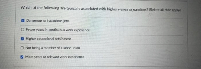 Which of the following are typically associated with higher wages or earnings? (Select all that apply)
Dangerous or hazardous jobs
Fewer years in continuous work experience
Higher educational attainment
Not being a member of a labor union
More years or relevant work experience