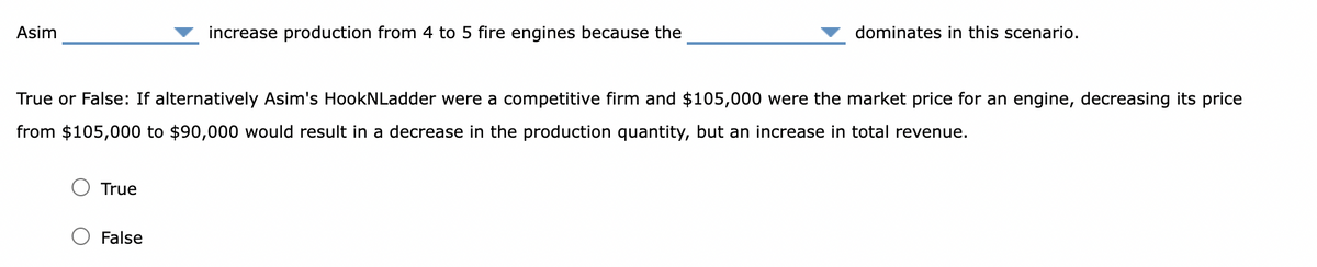 Asim
True
increase production from 4 to 5 fire engines because the
True or False: If alternatively Asim's HookNLadder were a competitive firm and $105,000 were the market price for an engine, decreasing its price
from $105,000 to $90,000 would result in a decrease in the production quantity, but an increase in total revenue.
False
dominates in this scenario.