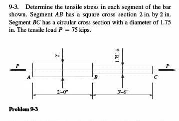 9-3. Determine the tensile stress in each segment of the bar
shown. Segment AB has a square cross section 2 in. by 2 in.
Segment BC has a circular cross section with a diameter of 1.75
in. The tensile load P = 75 kips.
P
|
Problem 9-3
2₁
2'-0"
B
1.75"
3'-6"
с
P