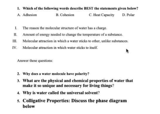 1. Which of the following words describe BEST the statements given below?
C. Heat Capacity D. Polar
A. Adhesion
B. Cohesion
I. The reason the molecular structure of water has a charge.
II. Amount of energy needed to change the temperature of a substance.
III. Molecular attraction in which a water sticks to other, unlike substances.
IV. Molecular attraction in which water sticks to itself.
Answer these questions:
2. Why does a water molecule have polarity?
3. What are the physical and chemical properties of water that
make it so unique and necessary for living things?
4. Why is water called the universal solvent?
5. Colligative Properties: Discuss the phase diagram
below
