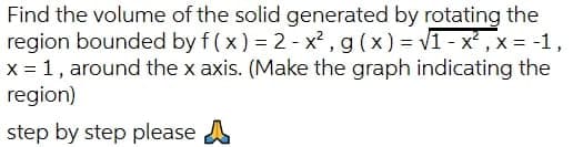 Find the volume of the solid generated by rotating the
region bounded by f(x) = 2 - x², g(x)=√1-x², x = -1,
x = 1, around the x axis. (Make the graph indicating the
region)
step by step please